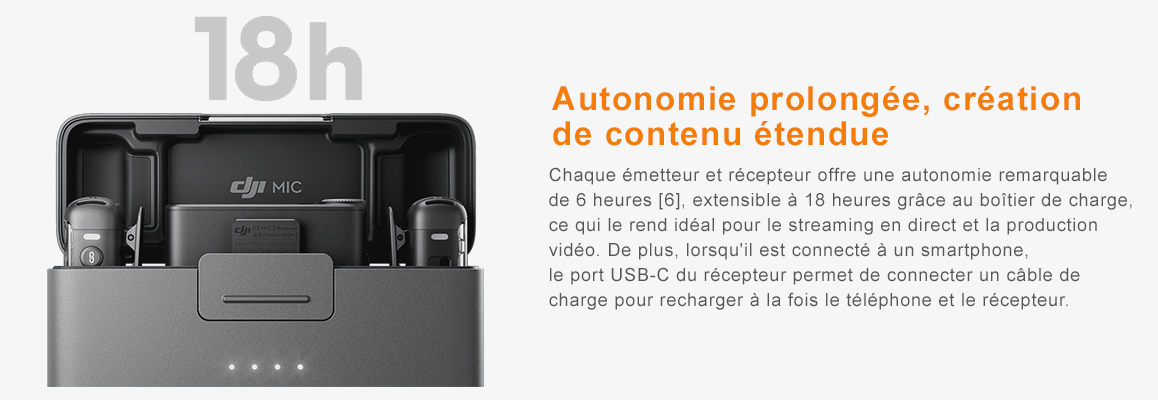 Autonomie prolongée, création de contenu étendue Chaque émetteur et récepteur offre une autonomie remarquable de 6 heures [6], extensible à 18 heures grâce au boîtier de charge, ce qui le rend idéal pour le streaming en direct et la production vidéo. De plus, lorsqu'il est connecté à un smartphone, le port USB-C du récepteur permet de connecter un câble de charge pour recharger à la fois le téléphone et le récepteur.